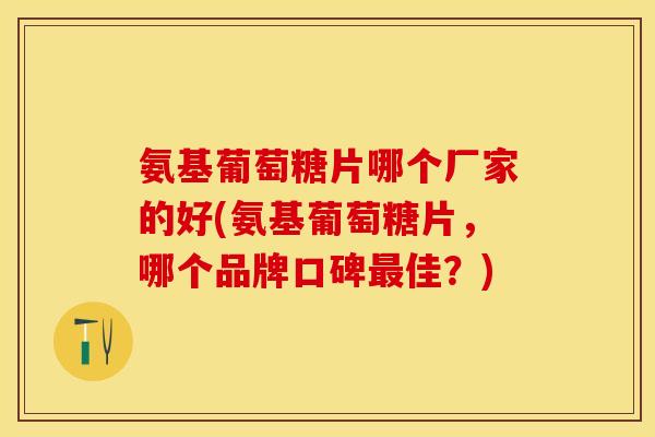氨基葡萄糖片哪个厂家的好(氨基葡萄糖片，哪个品牌口碑最佳？)