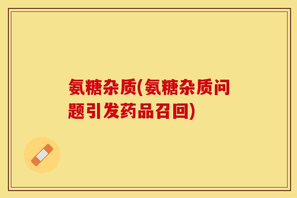 氨糖杂质(氨糖杂质问题引发药品召回)