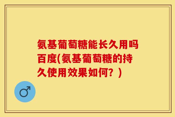 氨基葡萄糖能长久用吗百度(氨基葡萄糖的持久使用效果如何？)