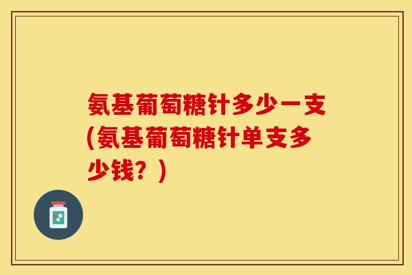 氨基葡萄糖针多少一支(氨基葡萄糖针单支多少钱？)