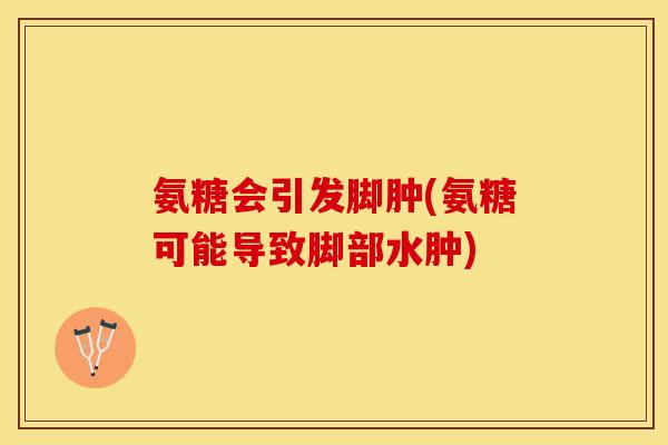 氨糖会引发脚肿(氨糖可能导致脚部水肿)