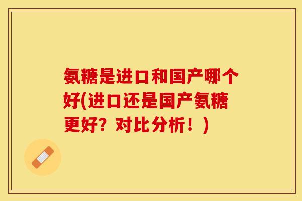 氨糖是进口和国产哪个好(进口还是国产氨糖更好？对比分析！)