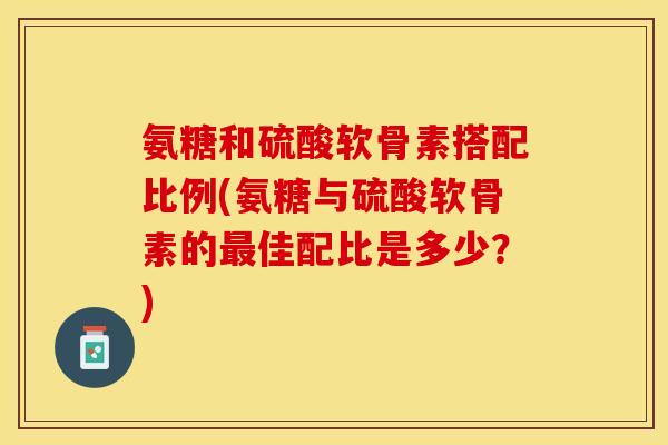 氨糖和硫酸软骨素搭配比例(氨糖与硫酸软骨素的最佳配比是多少？)