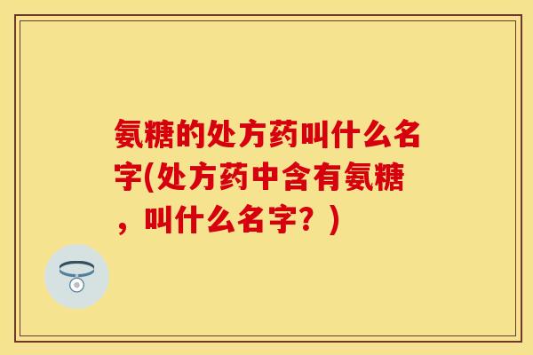 氨糖的处方药叫什么名字(处方药中含有氨糖，叫什么名字？)