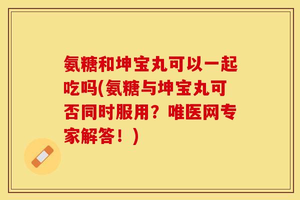 氨糖和坤宝丸可以一起吃吗(氨糖与坤宝丸可否同时服用？唯医网专家解答！)