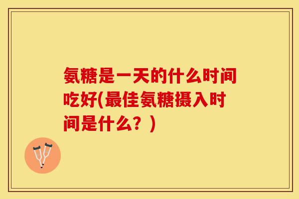 氨糖是一天的什么时间吃好(最佳氨糖摄入时间是什么？)