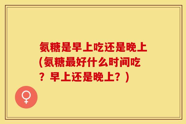 氨糖是早上吃还是晚上(氨糖最好什么时间吃？早上还是晚上？)