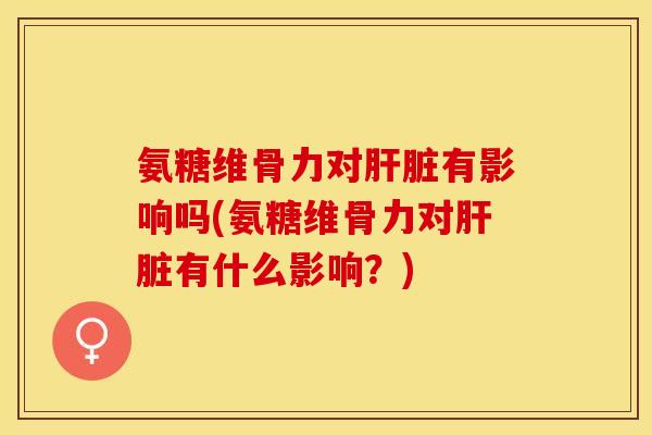 氨糖维骨力对肝脏有影响吗(氨糖维骨力对肝脏有什么影响？)
