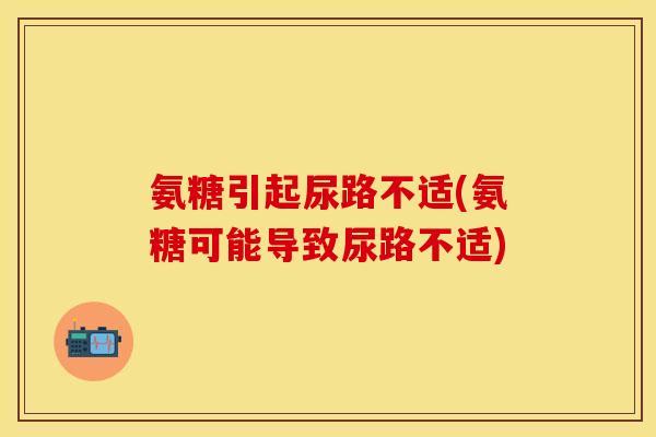 氨糖引起尿路不适(氨糖可能导致尿路不适)
