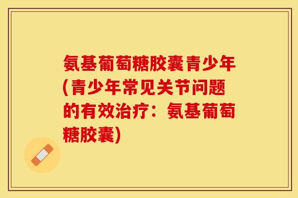 氨基葡萄糖胶囊青少年(青少年常见关节问题的有效治疗：氨基葡萄糖胶囊)