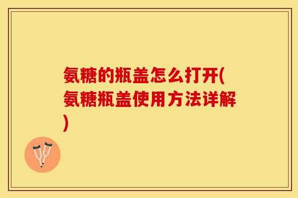 氨糖的瓶盖怎么打开(氨糖瓶盖使用方法详解)