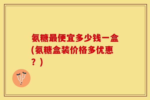 氨糖最便宜多少钱一盒(氨糖盒装价格多优惠？)