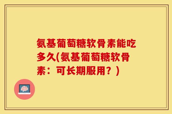 氨基葡萄糖软骨素能吃多久(氨基葡萄糖软骨素：可长期服用？)