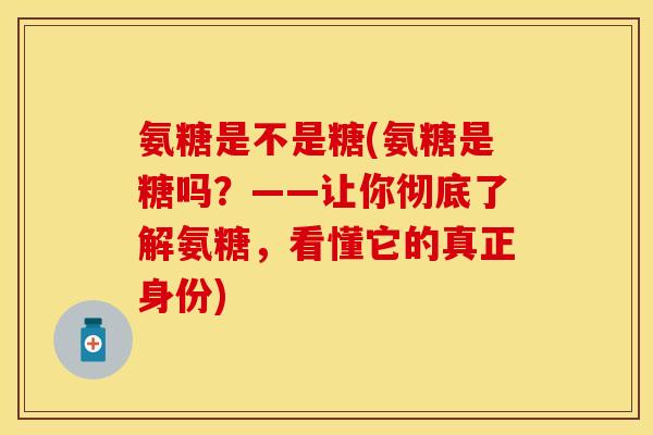 氨糖是不是糖(氨糖是糖吗？——让你彻底了解氨糖，看懂它的真正身份)