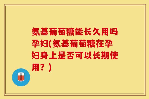 氨基葡萄糖能长久用吗孕妇(氨基葡萄糖在孕妇身上是否可以长期使用？)