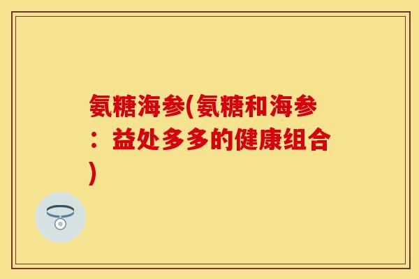 氨糖海参(氨糖和海参：益处多多的健康组合)