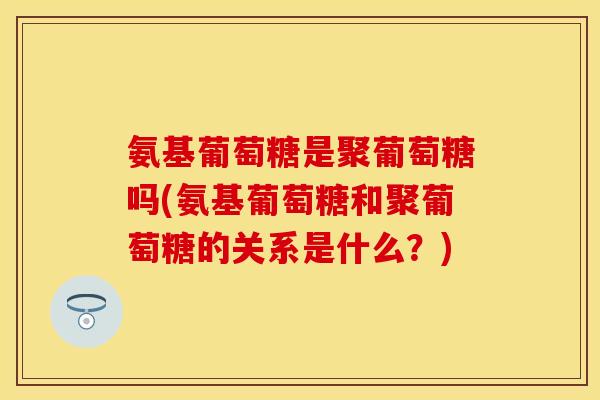 氨基葡萄糖是聚葡萄糖吗(氨基葡萄糖和聚葡萄糖的关系是什么？)