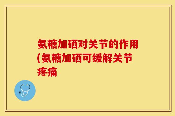 氨糖加硒对关节的作用(氨糖加硒可缓解关节疼痛