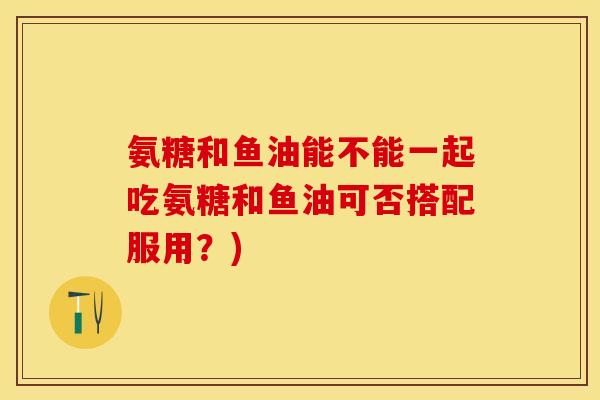 氨糖和鱼油能不能一起吃氨糖和鱼油可否搭配服用？)