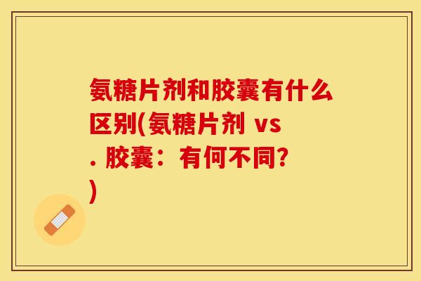 氨糖片剂和胶囊有什么区别(氨糖片剂 vs. 胶囊：有何不同？)