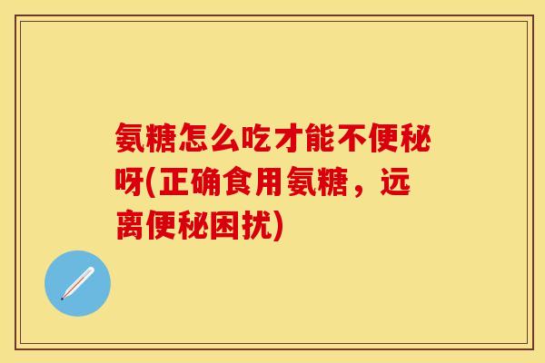 氨糖怎么吃才能不便秘呀(正确食用氨糖，远离便秘困扰)