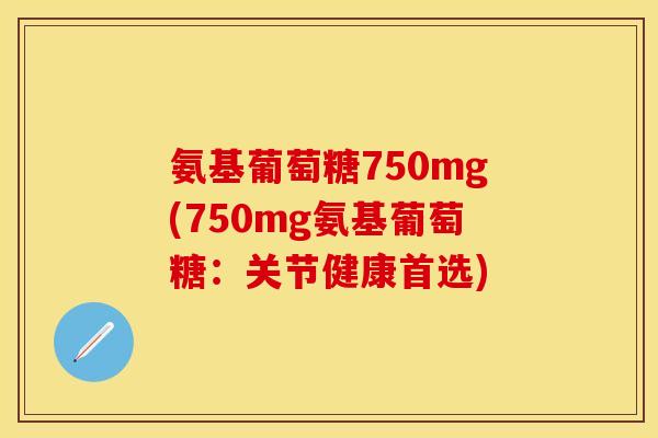氨基葡萄糖750mg(750mg氨基葡萄糖：关节健康首选)