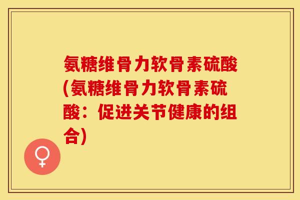 氨糖维骨力软骨素硫酸(氨糖维骨力软骨素硫酸：促进关节健康的组合)