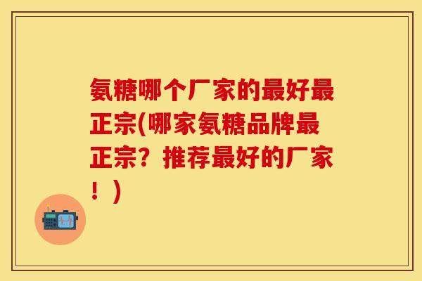 氨糖哪个厂家的最好最正宗(哪家氨糖品牌最正宗？推荐最好的厂家！)