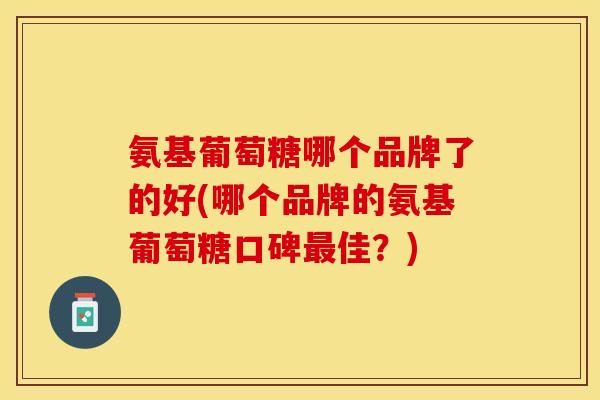 氨基葡萄糖哪个品牌了的好(哪个品牌的氨基葡萄糖口碑最佳？)