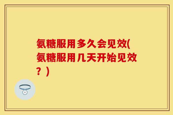 氨糖服用多久会见效(氨糖服用几天开始见效？)