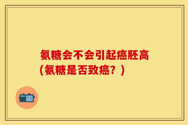 氨糖会不会引起癌胚高(氨糖是否致癌？)