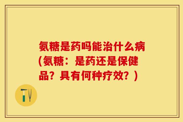 氨糖是药吗能治什么病(氨糖：是药还是保健品？具有何种疗效？)