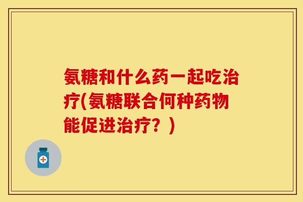 氨糖和什么药一起吃治疗(氨糖联合何种药物能促进治疗？)