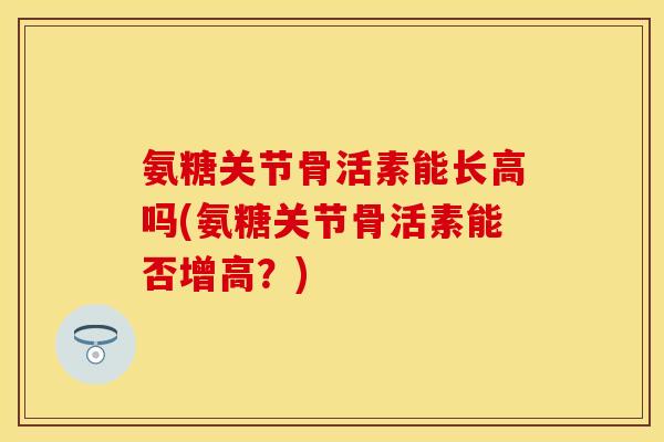氨糖关节骨活素能长高吗(氨糖关节骨活素能否增高？)