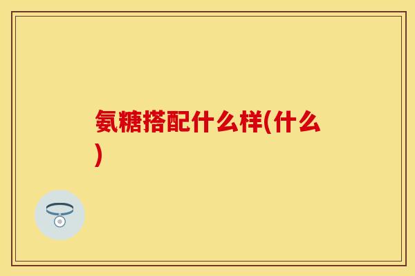 氨糖搭配什么样(什么)