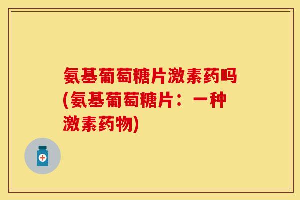 氨基葡萄糖片激素药吗(氨基葡萄糖片：一种激素药物)