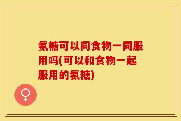 氨糖可以同食物一同服用吗(可以和食物一起服用的氨糖)