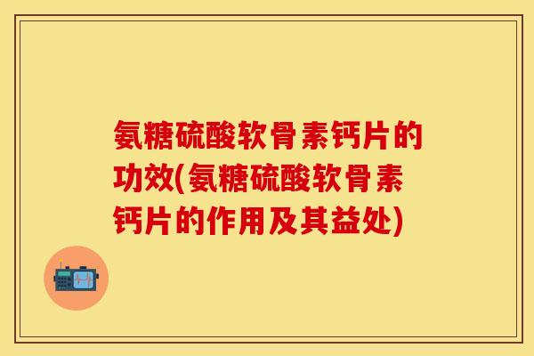 氨糖硫酸软骨素钙片的功效(氨糖硫酸软骨素钙片的作用及其益处)