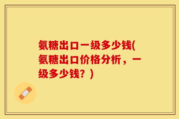 氨糖出口一级多少钱(氨糖出口价格分析，一级多少钱？)