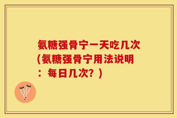 氨糖强骨宁一天吃几次(氨糖强骨宁用法说明：每日几次？)