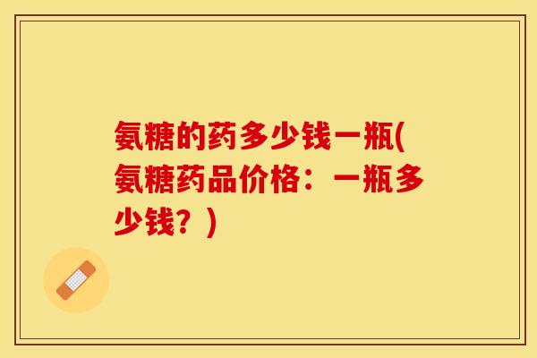 氨糖的药多少钱一瓶(氨糖药品价格：一瓶多少钱？)