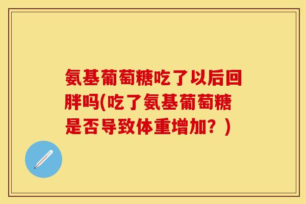 氨基葡萄糖吃了以后回胖吗(吃了氨基葡萄糖是否导致体重增加？)