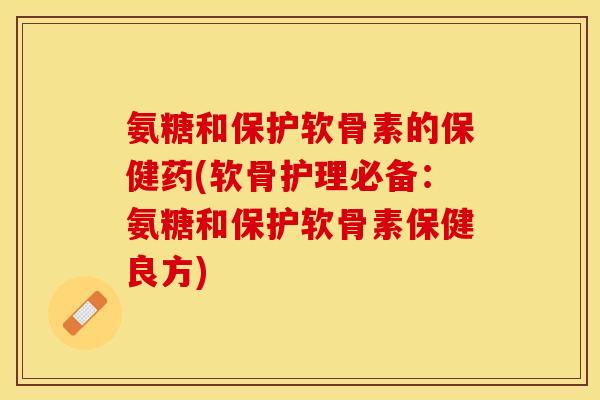 氨糖和保护软骨素的保健药(软骨护理必备：氨糖和保护软骨素保健良方)