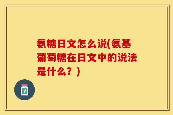氨糖日文怎么说(氨基葡萄糖在日文中的说法是什么？)