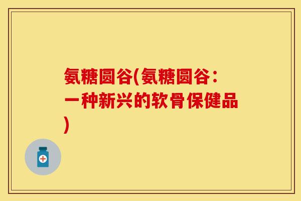 氨糖圆谷(氨糖圆谷：一种新兴的软骨保健品)