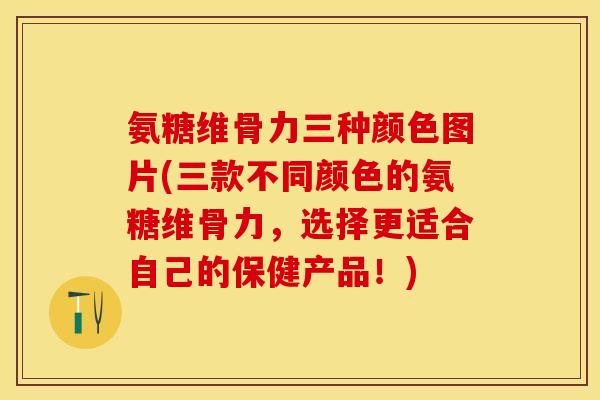 氨糖维骨力三种颜色图片(三款不同颜色的氨糖维骨力，选择更适合自己的保健产品！)