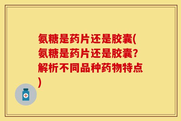 氨糖是药片还是胶囊(氨糖是药片还是胶囊？解析不同品种药物特点)