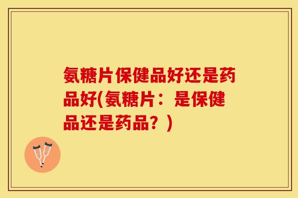 氨糖片保健品好还是药品好(氨糖片：是保健品还是药品？)