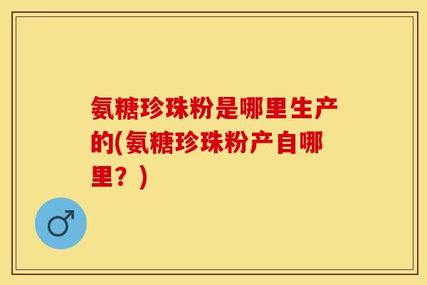 氨糖珍珠粉是哪里生产的(氨糖珍珠粉产自哪里？)