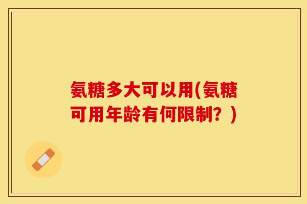 氨糖多大可以用(氨糖可用年龄有何限制？)